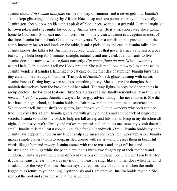 Title: Juanita

Poem: Juanita shouts I’m summa time fine! on the first day of summer, and it never gets old. Juanita’s
skin is kept smooth and dewy by African black soap and two pumps of baby oil, devoutly.
Juanita gets chesnut box braids with a splash of blond because she just got paid. Juanita laughs at
her own jokes, and she laughs for too long. Juanita says her life is a vacation cause she’s going
home to God soon. Soon can mean tomorrow or in ninety years. Juanita is a vegetarian most of
the time. Juanita hasn’t drunk Coke in over ten years. When a tortilla chip is pushed out of the
complimentary basket and lands on the table, Juanita picks it up and eats it. Juanita talks a lot.
Juanita knows she talks a lot. Juanita has curved, wide hips that never learned a rhythm or a beat
but swing a hula hoop for 5 minutes straight, naturally and unrivaled. Juanita wants to live.
Juanita doesn’t know how to use finna correctly. I’m gonna finna do that. When I wear my
natural hair, Juanita doesn’t tell me I look prettier. She tells me I look the way I’m supposed to.
Juanita wonders if Sandra Bland liked to eat cake on the first day of summer. Juanita buys us a
tiny cake on the first day of summer. The back of Juanita’s neck glistens, damp with sweat.
Juanita hushes flirting boys when she has something to say. She tells me the thoughts that
unhitch themselves from the backcloth of her mind. The way lightskin boys hold their chins in
group photos. The lyrics of that one Three 6 Mafia song she finally remembers. You know it’s
hard out here for a pimp!* Juanita always asks for guy advice, though she never takes it. She did
hair back in high school, so Juanita holds the hair blower at its tip, immune to scorched air.
White people tell Juanita she’s not ghetto, just innovative. Juanita wonders why both can’t be
true. The day after a fight, Juanita greets me with guilty dimples and an upchuck of neglected
secrets. Juanita scratches my back to help me fall asleep and lets the fan keep in my direction all
night. When I give Juanita a kiss on the forehead, she looks at me like I had birthed her. The dull,
clear wall of ordinary friendship collapses between us, and Juanita says we’re family. She makes
me promise. Juanita lets me know my vomit doesn’t smell. Juanita tells me I eat a cookie like it’s
a freakin’ sandwich. Damn. Juanita braids my hair. Juanita lays peppermint oil on my tender
scalp and massages every itch into submission. Juanita makes simple dishes—fried plantains,
grilled cheese with swiss—and dresses them in beautiful words like palette and savory. Juanita
comes with me to mass and sings off-beat and loud, insisting on tight hugs while the people
around us throw two fingers up at their mothers and children. Juanita says we believe in different
versions of the same God. I tell her I am better for it. Juanita leans her ear in towards my mouth
to hear me sing, like a mother does when her child speaks up for the very first time. Juanita says
the real first day of summer is when the multi-legged bugs return to your ceiling, mysteriously
and right on time. Juanita braids my hair. She rips out the root and sews the seed at the same
time.