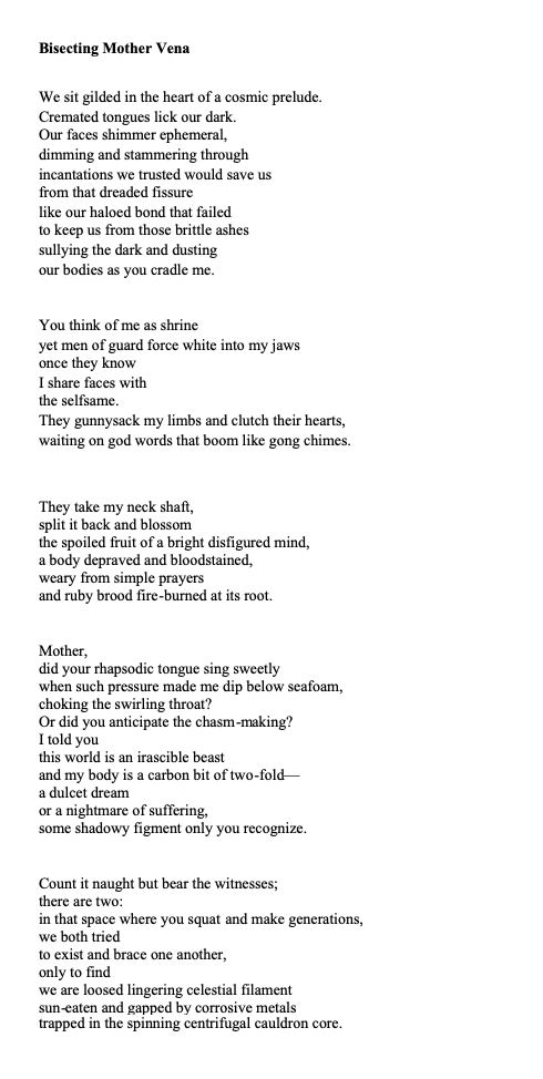 Title: Bisecting Mother Vena
Poem: We sit gilded in the heart of a cosmic prelude.
Cremated tongues lick our dark.
Our faces shimmer ephemeral,
dimming and stammering through
incantations we trusted would save us
from that dreaded fissure
like our haloed bond that failed
to keep us from those brittle ashes
sullying the dark and dusting
our bodies as you cradle me.
You think of me as shrine
yet men of guard force white into my jaws
once they know
I share faces with
the selfsame.
They gunnysack my limbs and clutch their hearts,
waiting on god words that boom like gong chimes.
They take my neck shaft,
split it back and blossom
the spoiled fruit of a bright disfigured mind,
a body depraved and bloodstained,
weary from simple prayers
and ruby brood fire-burned at its root.
Mother,
did your rhapsodic tongue sing sweetly
when such pressure made me dip below seafoam,
choking the swirling throat?
Or did you anticipate the chasm-making?
I told you
this world is an irascible beast
and my body is a carbon bit of two-fold—
a dulcet dream
or a nightmare of suffering,
some shadowy figment only you recognize.
Count it naught but bear the witnesses;
there are two:
in that space where you squat and make generations,
we both tried
to exist and brace one another,
only to find
we are loosed lingering celestial filament
sun-eaten and gapped by corrosive metals
trapped in the spinning centrifugal cauldron core.