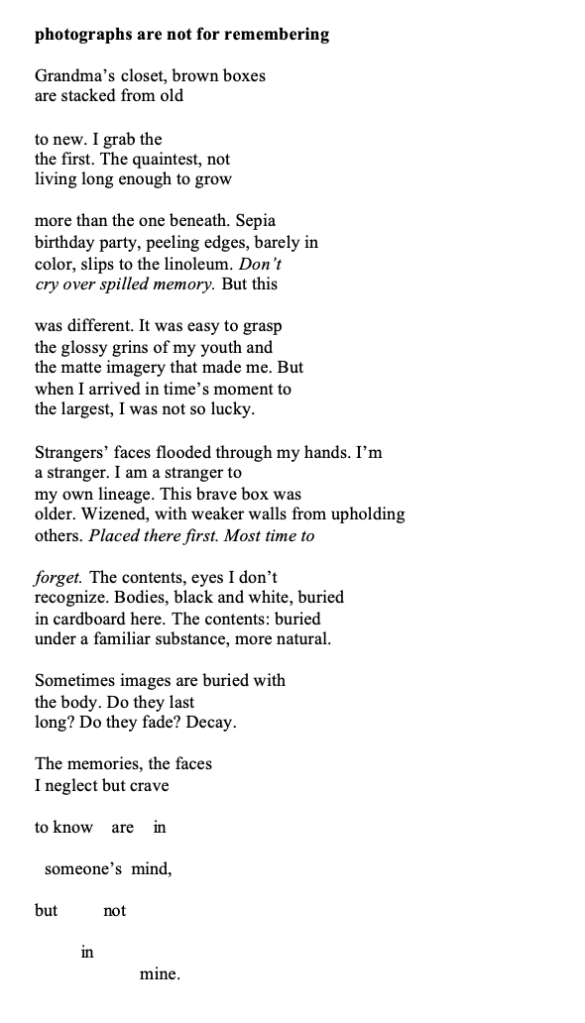 title: photographs are not for remembering
poem: Grandma’s closet, brown boxes
are stacked from old
to new. I grab the
the first. The quaintest, not
living long enough to grow
more than the one beneath. Sepia
birthday party, peeling edges, barely in
color, slips to the linoleum. Don’t
cry over spilled memory. But this
was different. It was easy to grasp
the glossy grins of my youth and
the matte imagery that made me. But
when I arrived in time’s moment to
the largest, I was not so lucky.
Strangers’ faces flooded through my hands. I’m
a stranger. I am a stranger to
my own lineage. This brave box was
older. Wizened, with weaker walls from upholding
others. Placed there first. Most time to
forget. The contents, eyes I don’t
recognize. Bodies, black and white, buried
in cardboard here. The contents: buried
under a familiar substance, more natural.
Sometimes images are buried with
the body. Do they last
long? Do they fade? Decay.
The memories, the faces
I neglect but crave
to know are in
someone’s mind,
but not
in
mine.