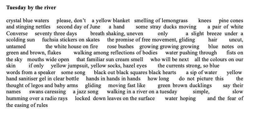 Title: Tuesday by the river
poem: crystal blue waters please, don’t a yellow blanket smelling of lemongrass knees pine cones and stinging nettles second day of June a hand some stray ducks moving a pair of white Converse seventy three days breath shaking, uneven only a slight breeze under a scolding sun fuchsia stickers on skates the promise of free movement, gliding hair uncut, untamed the white house on fire rose bushes growing growing growing blue notes on green and brown, flakes walking among reflections of bodies water pushing through fists on the sky mouths wide open that familiar sun cream smell who will be next all the colours on our skin if only yellow jumpsuit, yellow socks, hazel eyes the currents strong, so blue words from a speaker some song black out black squares black hearts a sip of water yellow hand sanitiser gel in clear bottle hands in hands in hands how long do not picture this the thought of legos and baby arms gliding moving fast like green brown ducklings say their names swans caressing a jazz song walking in a river on a tuesday simple, slow humming over a radio rays locked down leaves on the surface water hoping and the fear of the easing of rules