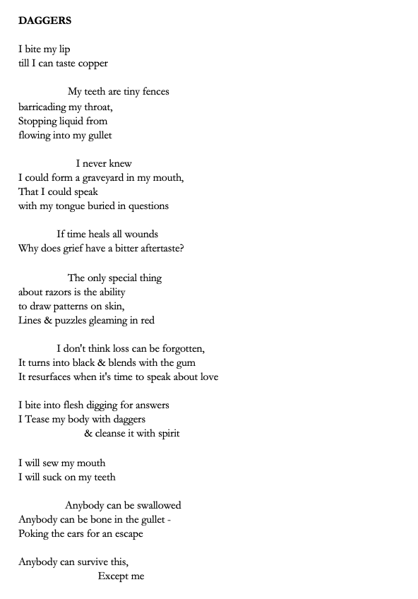 Title: DAGGERS

Poem: I bite my lip 
till I can taste copper 

                  My teeth are tiny fences 
barricading my throat,
Stopping liquid from 
flowing into my gullet 

                     I never knew 
I could form a graveyard in my mouth,
That I could speak 
with my tongue buried in questions 

              If time heals all wounds 
Why does grief have a bitter aftertaste? 

                  The only special thing 
about razors is the ability 
to draw patterns on skin,
Lines & puzzles gleaming in red

              I don't think loss can be forgotten,
It turns into black & blends with the gum 
It resurfaces when it's time to speak about love

I bite into flesh digging for answers
I Tease my body with daggers 
                        & cleanse it with spirit

I will sew my mouth 
I will suck on my teeth 

                 Anybody can be swallowed 
Anybody can be bone in the gullet -
Poking the ears for an escape 

Anybody can survive this, 
                             Except me 


