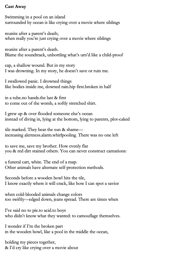 Title: Cast Away
Poem: Swimming in a pool on an island
surrounded by ocean is like crying over a movie where siblings
reunite after a parent’s death;
when really you’re just crying over a movie where siblings
reunite after a parent’s death.
Blame the soundtrack, unbottling what’s urn’d like a child-proof
cap, a shallow wound. But in my story
I was drowning. In my story, he doesn’t save or ruin me.
I swallowed panic. I drowned things
like bodies inside me, downed rain.hip first.broken in half
in a tube.no hands.the last & first
to come out of the womb, a softly stretched shirt.
I grew up & over flooded someone else’s ocean
instead of diving in, lying at the bottom, lying to parents, plot-caked
tile marked. They bear the sun & shame—
increasing alertness.alarm.whirlpooling. There was no one left
to save me, save my brother. How evenly flat
you & red dirt stained others. You can never construct carnations:
a funeral cart, white. The end of a map.
Other animals have alternate self-protection methods.
Seconds before a wooden bowl hits the tile,
I know exactly where it will crack, like how I can spot a savior
when cold-blooded animals change colors
too swiftly—edged down, jeans spread. There are times when
I’ve said no to pie.to acid.to boys
who didn’t know what they wanted: to camouflage themselves.
I wonder if I’m the broken part
in the wooden bowl, like a pool in the middle the ocean,
holding my pieces together,
& I’d cry like crying over a movie about